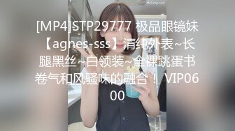 [MP4]STP29777 极品眼镜妹【agnes-sss】清纯外表~长腿黑丝~白领装~全裸跳蛋书卷气和风骚味的融合！ VIP0600