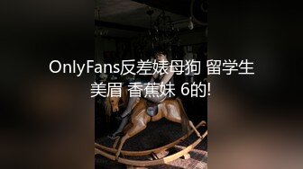 OnlyFans反差婊母狗 留学生美眉 香蕉妹 6的!