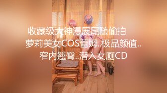 收藏级大神漫展尾随偷拍❤️萝莉美女COS蕾姆..极品颜值..窄内翘臀..潜入女厕CD