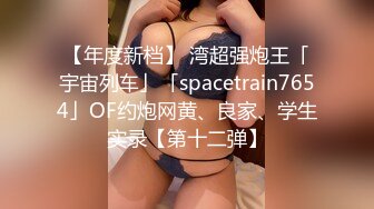 【年度新档】 湾超强炮王「宇宙列车」「spacetrain7654」OF约炮网黄、良家、学生实录【第十二弹】