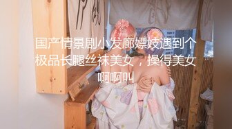 国产情景剧小发廊嫖妓遇到个极品长腿丝袜美女，操得美女啊啊叫