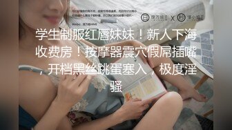 学生制服红唇妹妹！新人下海收费房！按摩器震穴假屌插嘴，开档黑丝跳蛋塞入，极度淫骚