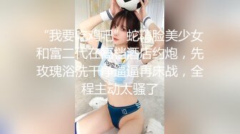 “我要吃鸡吧”蛇精脸美少女和富二代在高档酒店约炮，先玫瑰浴洗干净逼逼再床战，全程主动太骚了