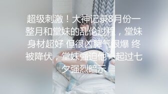 超级刺激！大神记录8月份一整月和堂妹的乱伦过程，堂妹身材超好 但很凶脾气很爆 终被降伏，堂妹强迫他一起过七夕强烈暗示