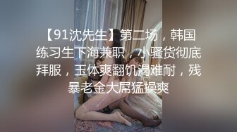 【91沈先生】第二场，韩国练习生下海兼职，小骚货彻底拜服，玉体爽翻饥渴难耐，残暴老金大屌猛操爽