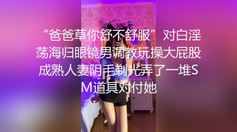 “爸爸草你舒不舒服”对白淫荡海归眼镜男调教玩操大屁股成熟人妻阴毛剃光弄了一堆SM道具对付她