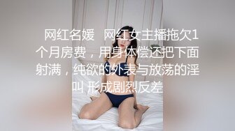 ✿网红名媛✿网红女主播拖欠1个月房费，用身体偿还把下面射满，纯欲的外表与放荡的淫叫 形成剧烈反差