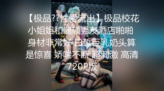 【极品??性爱流出】极品校花小姐姐和健硕男友酒店啪啪 身材非常好 白皙巨乳奶头算是惊喜 娇喘不断 超刺激 高清720P版