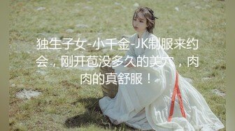 独生子女-小千金-JK制服来约会，刚开苞没多久的美穴，肉肉的真舒服！