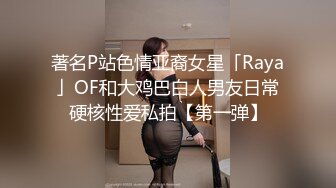 著名P站色情亚裔女星「Raya」OF和大鸡巴白人男友日常硬核性爱私拍【第一弹】