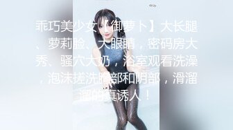 乖巧美少女【御萝卜】大长腿、萝莉脸、大眼睛，密码房大秀、骚穴大奶，浴室观看洗澡，泡沫搓洗胸部和阴部，滑溜溜的真诱人！