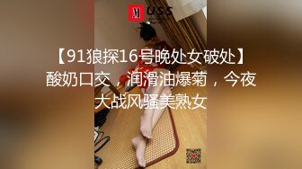 【91狼探16号晚处女破处】酸奶口交，润滑油爆菊，今夜大战风骚美熟女