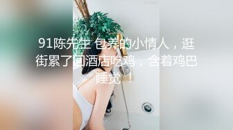 91陈先生 包养的小情人，逛街累了回酒店吃鸡，含着鸡巴睡觉 ！