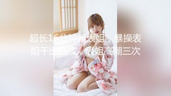 超长16分钟操表姐，暴操表姐干出白浆，表姐高潮三次