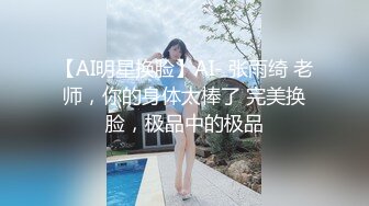 【AI明星换脸】AI- 张雨绮 老师，你的身体太棒了 完美换脸，极品中的极品