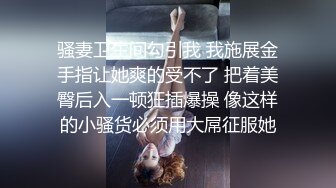 骚妻卫生间勾引我 我施展金手指让她爽的受不了 把着美臀后入一顿狂插爆操 像这样的小骚货必须用大屌征服她