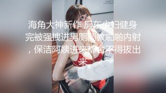 海角大神新作 房东少妇健身完被强拽进男厕调教啪啪内射，保洁阿姨进来都舍不得拔出来