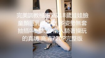 完美調教極品S級18歲娃娃臉童顏巨乳美少女 多姿勢無套抽插叫的太浪 后入騎著操玩的真嗨 高清720P完整版