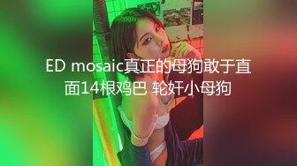 ED mosaic真正的母狗敢于直面14根鸡巴 轮奸小母狗