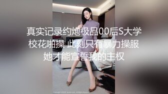 真实记录约炮极品00后S大学校花啪操 此刻只有暴力操服她才能宣誓我的主权