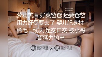 萝莉美眉 好爽爸爸 还要爸爸用力好受要去了 婴儿肥身材 稀毛一线天 足交口交 被小哥哥猛力输出