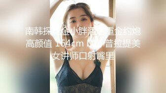 南韩探花金小胖酒店重金约炮高颜值 164cm D奶 普拉提美女讲师口射嘴里