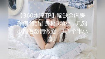 【360水滴TP】稀缺金床房-颜值4颗星 身材3颗星，几对小情侣激情做爱，共5个半小时