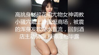 高挑身材碎花裙尤物女神调教小骚穴戴上跳蛋逛商场，被震的浑身发软淫水直流，回到酒店主动骑乘 操得淫相毕露