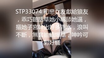 STP33074 初戀女友獻給狼友，乖巧聽話草她小嘴舔她逼，摳她子宮幹出好多淫水，浪叫不斷，無套抽插爆草，呻吟可射好騷